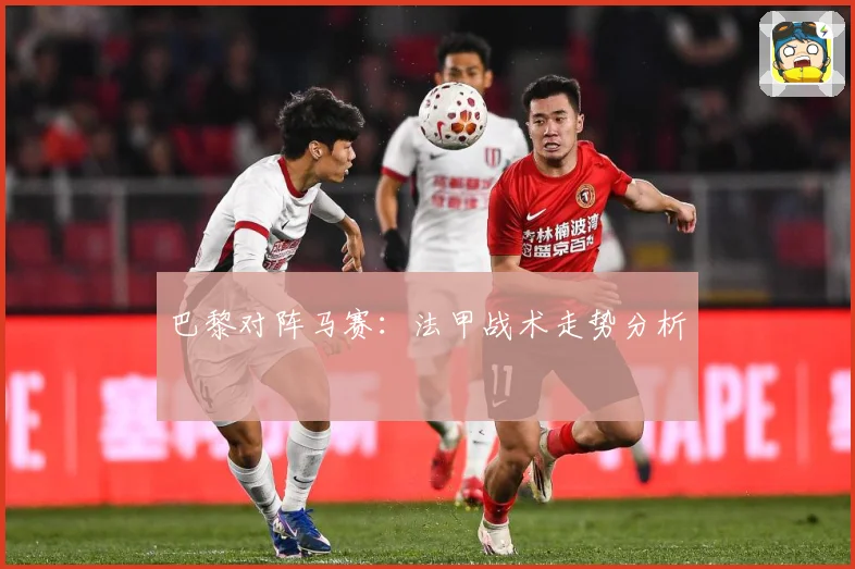 巴黎对阵马赛：法甲战术走势分析