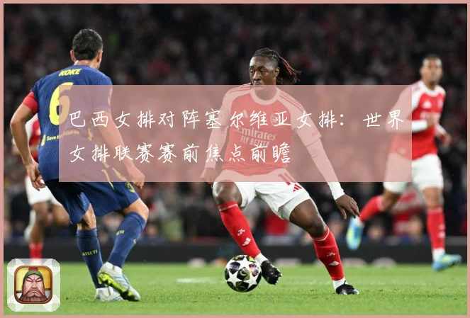 巴西女排对阵塞尔维亚女排：世界女排联赛赛前焦点前瞻