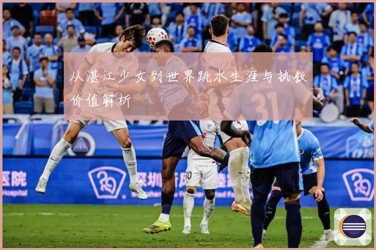 从湛江少女到世界跳水生涯与执教价值解析